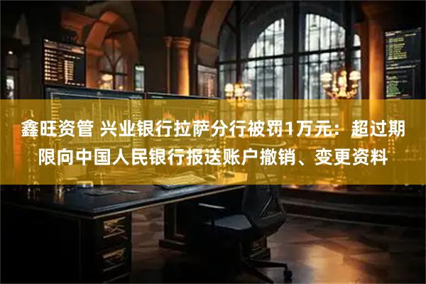 鑫旺资管 兴业银行拉萨分行被罚1万元：超过期限向中国人民银行报送账户撤销、变更资料