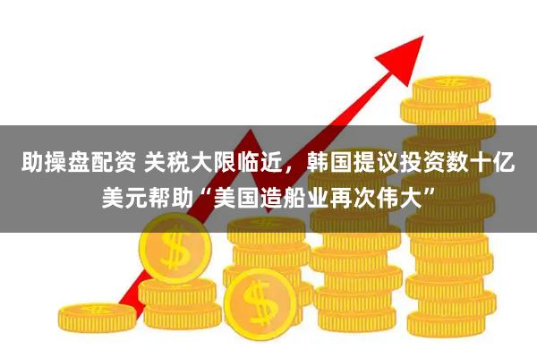 助操盘配资 关税大限临近，韩国提议投资数十亿美元帮助“美国造船业再次伟大”