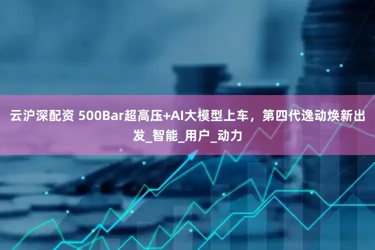 云沪深配资 500Bar超高压+AI大模型上车，第四代逸动焕新出发_智能_用户_动力