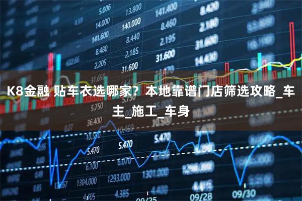 K8金融 贴车衣选哪家？本地靠谱门店筛选攻略_车主_施工_车身