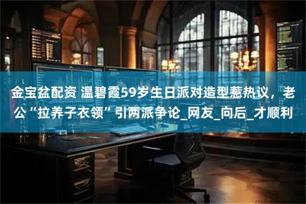 金宝盆配资 温碧霞59岁生日派对造型惹热议，老公“拉养子衣领”引两派争论_网友_向后_才顺利