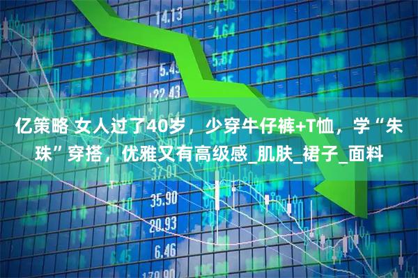 亿策略 女人过了40岁，少穿牛仔裤+T恤，学“朱珠”穿搭，优雅又有高级感_肌肤_裙子_面料