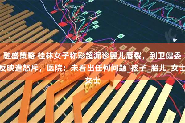 融盛策略 桂林女子称彩超漏诊婴儿唇裂，到卫健委反映遭怒斥，医院：未看出任何问题_孩子_胎儿_女士
