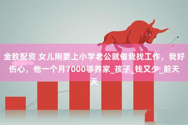 金致配资 女儿刚要上小学老公就催我找工作，我好伤心，他一个月7000够养家_孩子_钱又少_前天