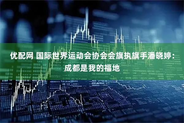 优配网 国际世界运动会协会会旗执旗手潘晓婷：成都是我的福地