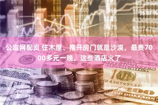 公富网配资 住木屋、推开房门就是沙漠，最贵7000多元一晚，这些酒店火了