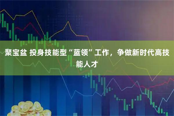 聚宝盆 投身技能型“蓝领”工作，争做新时代高技能人才