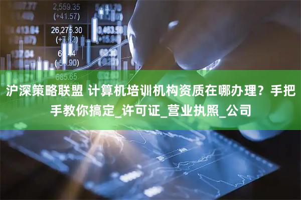 沪深策略联盟 计算机培训机构资质在哪办理？手把手教你搞定_许可证_营业执照_公司