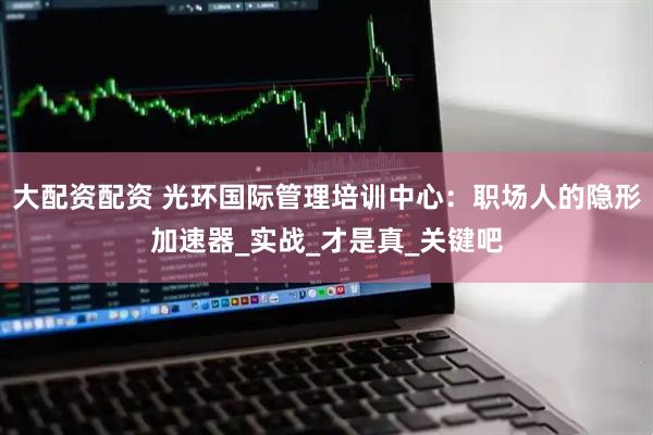 大配资配资 光环国际管理培训中心：职场人的隐形加速器_实战_才是真_关键吧