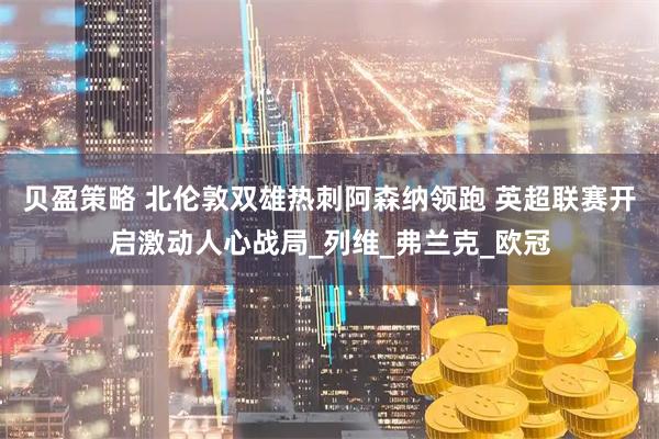 贝盈策略 北伦敦双雄热刺阿森纳领跑 英超联赛开启激动人心战局_列维_弗兰克_欧冠