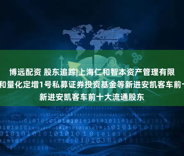 博远配资 股东追踪|上海仁和智本资产管理有限公司-国元仁和量化定增1号私募证券投资基金等新进安凯客车前十大流通股东