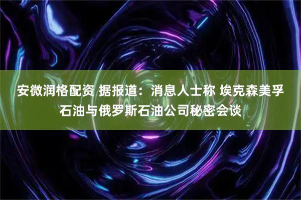 安微润格配资 据报道：消息人士称 埃克森美孚石油与俄罗斯石油公司秘密会谈