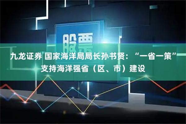九龙证券 国家海洋局局长孙书贤：“一省一策”支持海洋强省（区、市）建设