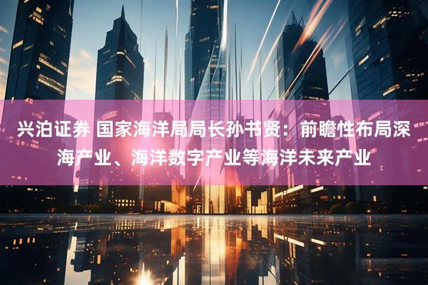 兴泊证券 国家海洋局局长孙书贤：前瞻性布局深海产业、海洋数字产业等海洋未来产业