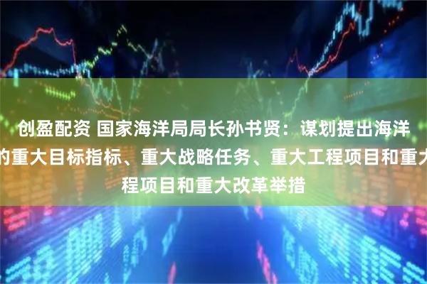 创盈配资 国家海洋局局长孙书贤：谋划提出海洋经济发展的重大目标指标、重大战略任务、重大工程项目和重大改革举措