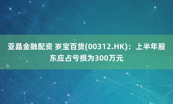 亚晶金融配资 岁宝百货(00312.HK)：上半年股东应占亏损为300万元