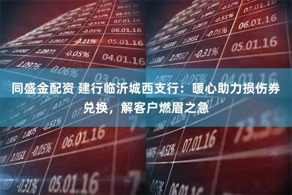 同盛金配资 建行临沂城西支行：暖心助力损伤券兑换，解客户燃眉之急