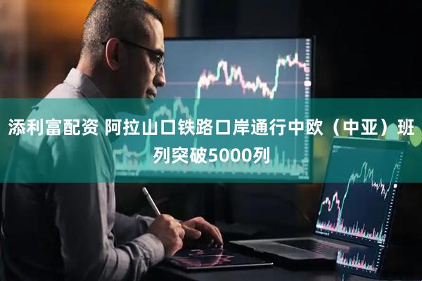 添利富配资 阿拉山口铁路口岸通行中欧（中亚）班列突破5000列