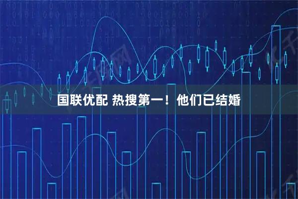 国联优配 热搜第一！他们已结婚