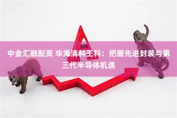 中金汇融配资 华海清科王科：把握先进封装与第三代半导体机遇