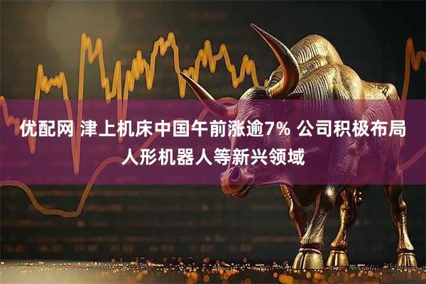 优配网 津上机床中国午前涨逾7% 公司积极布局人形机器人等新兴领域