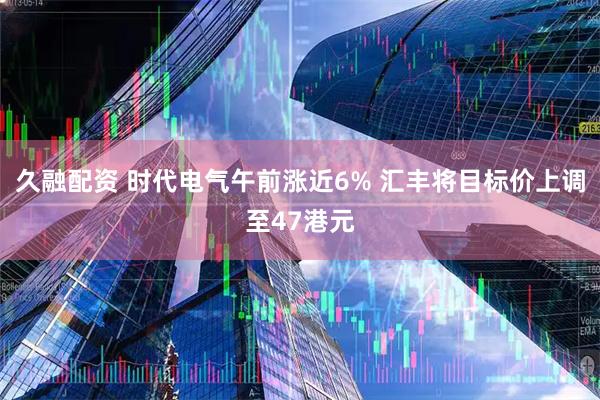 久融配资 时代电气午前涨近6% 汇丰将目标价上调至47港元