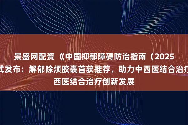 景盛网配资 《中国抑郁障碍防治指南（2025版）》正式发布：解郁除烦胶囊首获推荐，助力中西医结合治疗创新发展
