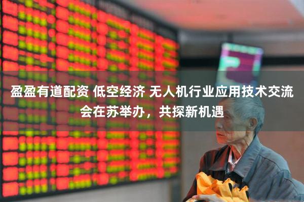 盈盈有道配资 低空经济 无人机行业应用技术交流会在苏举办，共探新机遇