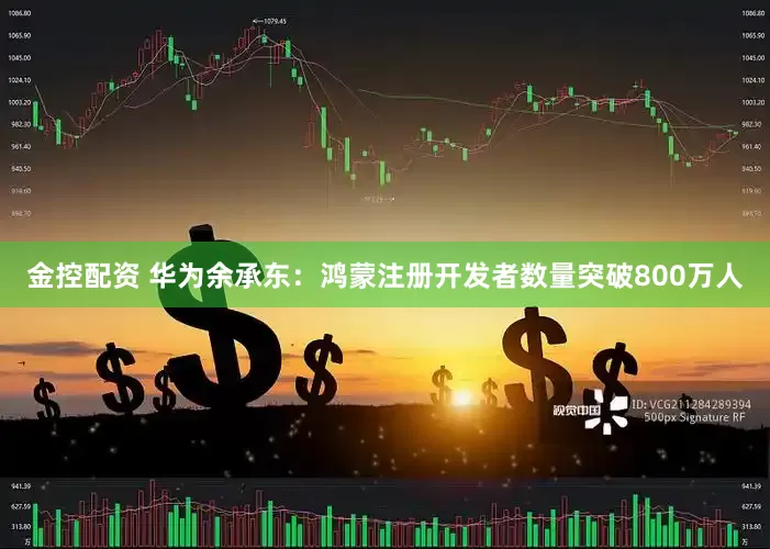 金控配资 华为余承东：鸿蒙注册开发者数量突破800万人