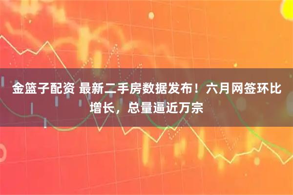 金篮子配资 最新二手房数据发布！六月网签环比增长，总量逼近万宗