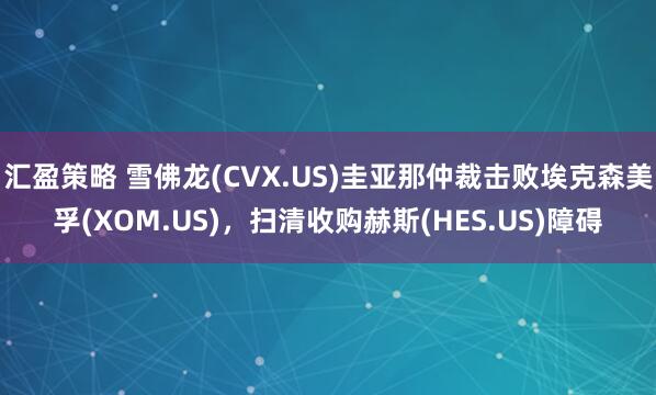 汇盈策略 雪佛龙(CVX.US)圭亚那仲裁击败埃克森美孚(XOM.US)，扫清收购赫斯(HES.US)障碍